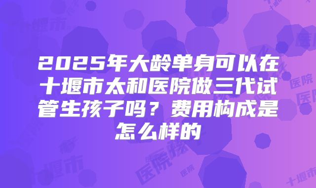 2025年大龄单身可以在十堰市太和医院做三代试管生孩子吗？费用构成是怎么样的