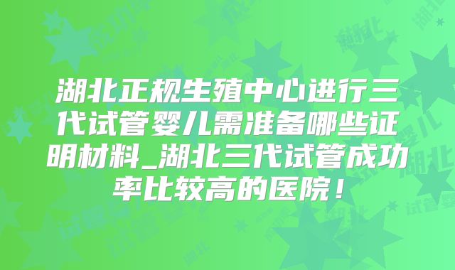 湖北正规生殖中心进行三代试管婴儿需准备哪些证明材料_湖北三代试管成功率比较高的医院!