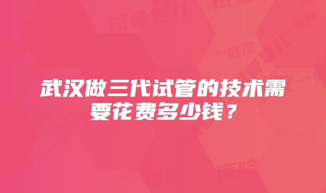 武汉做三代试管的技术需要花费多少钱？