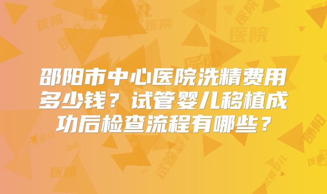 邵阳市中心医院洗精费用多少钱？试管婴儿移植成功后检查流程有哪些？