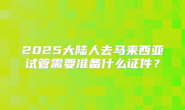 2025大陆人去马来西亚试管需要准备什么证件？
