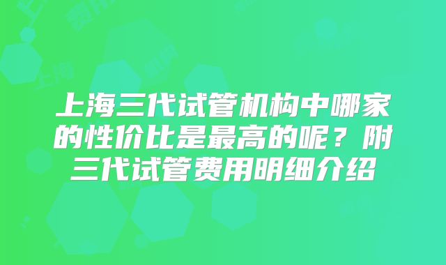上海三代试管机构中哪家的性价比是最高的呢?附三代试管费用明细介绍