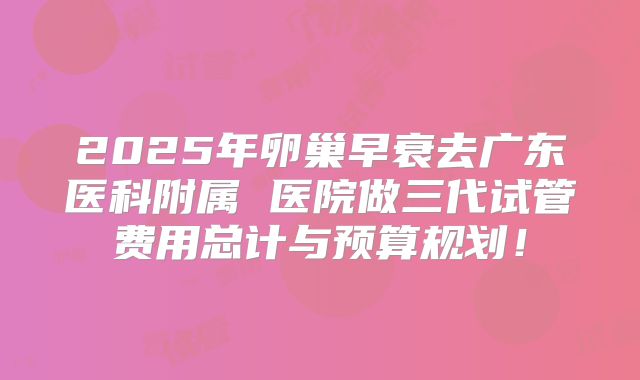 2025年卵巢早衰去广东医科附属 医院做三代试管费用总计与预算规划!