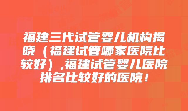 福建三代试管婴儿机构揭晓（福建试管哪家医院比较好）,福建试管婴儿医院排名比较好的医院！