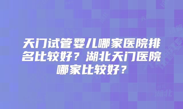 天门试管婴儿哪家医院排名比较好？湖北天门医院哪家比较好？