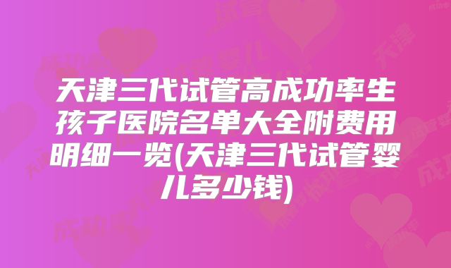 天津三代试管高成功率生孩子医院名单大全附费用明细一览(天津三代试管婴儿多少钱)