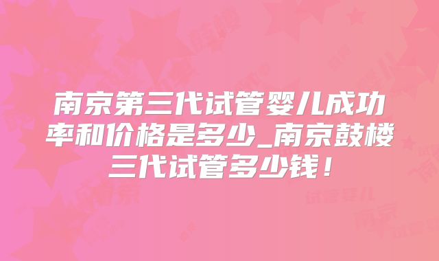 南京第三代试管婴儿成功率和价格是多少_南京鼓楼三代试管多少钱!