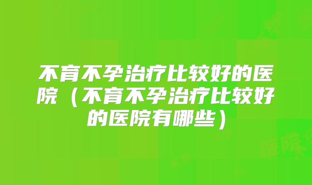 不育不孕治疗比较好的医院（不育不孕治疗比较好的医院有哪些）