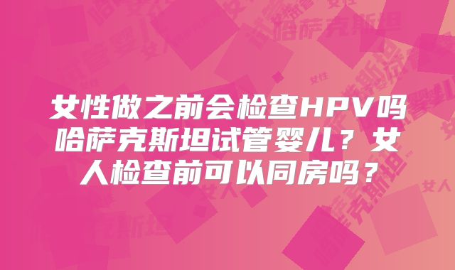 女性做之前会检查HPV吗哈萨克斯坦试管婴儿?女人检查前可以同房吗?