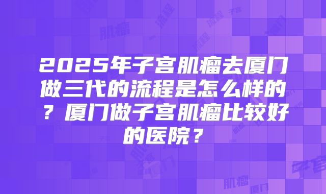2025年子宫肌瘤去厦门做三代的流程是怎么样的?厦门做子宫肌瘤比较好的医院?