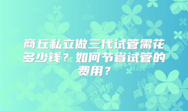 商丘私立做三代试管需花多少钱？如何节省试管的费用？