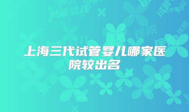 上海三代试管婴儿哪家医院较出名