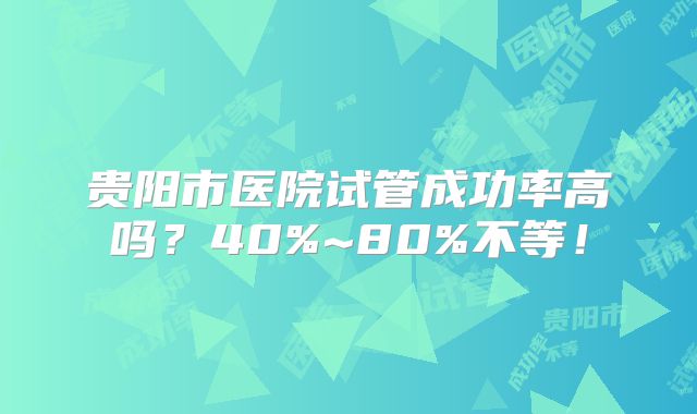 贵阳市医院试管成功率高吗?40%~80%不等!