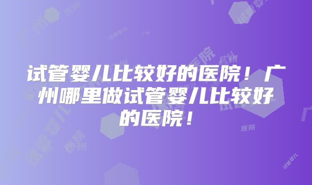 试管婴儿比较好的医院！广州哪里做试管婴儿比较好的医院！