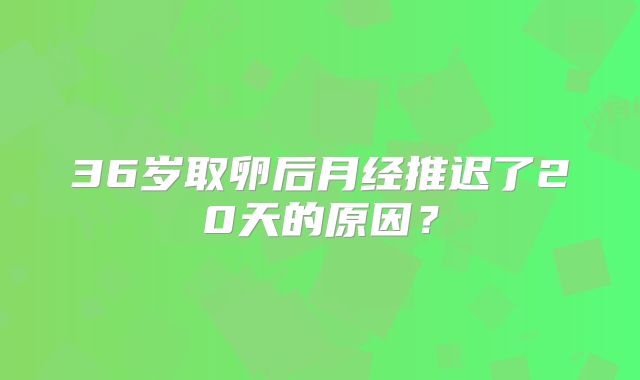 36岁取卵后月经推迟了20天的原因？
