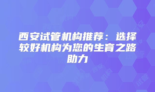 西安试管机构推荐：选择较好机构为您的生育之路助力