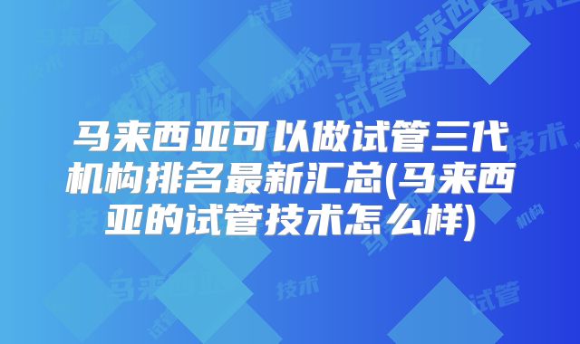 马来西亚可以做试管三代机构排名最新汇总(马来西亚的试管技术怎么样)
