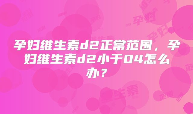 孕妇维生素d2正常范围，孕妇维生素d2小于04怎么办？