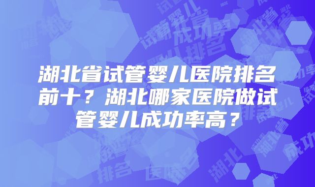 湖北省试管婴儿医院排名前十?湖北哪家医院做试管婴儿成功率高?