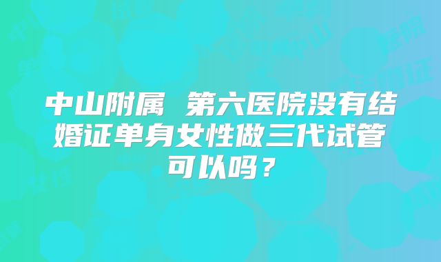 中山附属 第六医院没有结婚证单身女性做三代试管可以吗?
