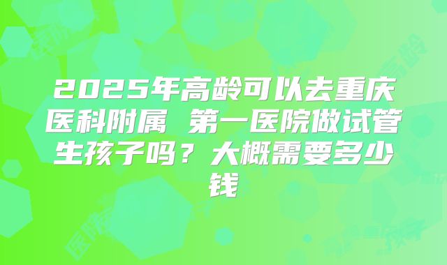 2025年高龄可以去重庆医科附属 第一医院做试管生孩子吗?大概需要多少钱