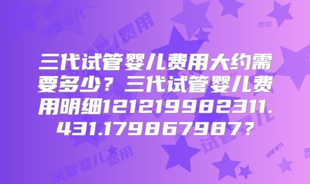 三代试管婴儿费用大约需要多少？三代试管婴儿费用明细121219982311.431.179867987？