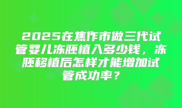 2025在焦作市做三代试管婴儿冻胚植入多少钱,冻胚移植后怎样才能增加试管成功率?