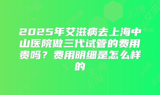 2025年艾滋病去上海中山医院做三代试管的费用贵吗?费用明细是怎么样的