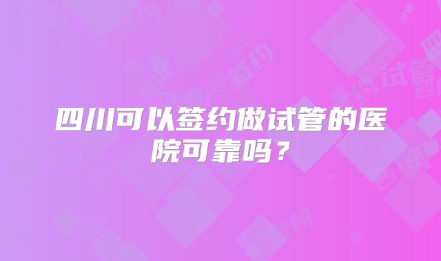 四川可以签约做试管的医院可靠吗?