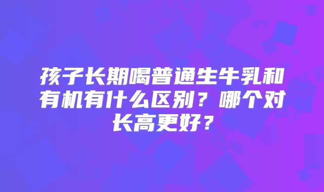 孩子长期喝普通生牛乳和有机有什么区别？哪个对长高更好？