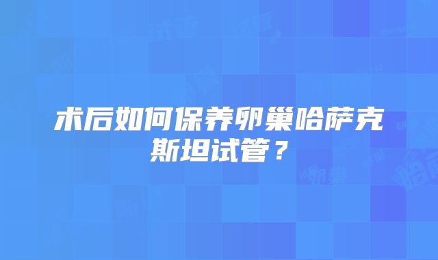 术后如何保养卵巢哈萨克斯坦试管?