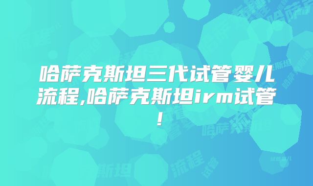 哈萨克斯坦三代试管婴儿流程,哈萨克斯坦irm试管！