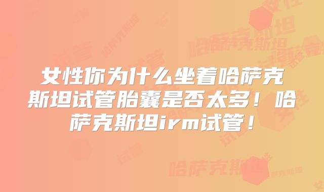 女性你为什么坐着哈萨克斯坦试管胎囊是否太多！哈萨克斯坦irm试管！
