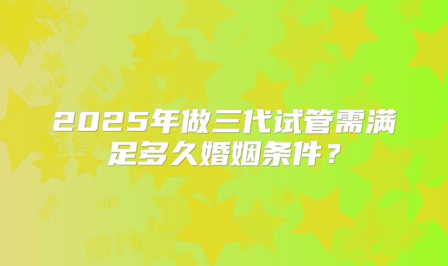 2025年做三代试管需满足多久婚姻条件?