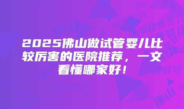 2025佛山做试管婴儿比较厉害的医院推荐，一文看懂哪家好！