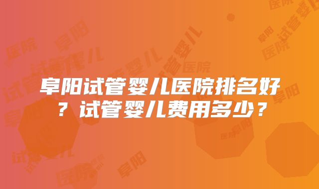 阜阳试管婴儿医院排名好？试管婴儿费用多少？