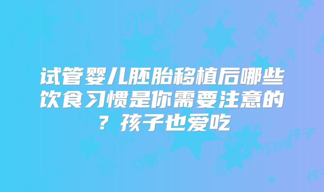试管婴儿胚胎移植后哪些饮食习惯是你需要注意的?孩子也爱吃