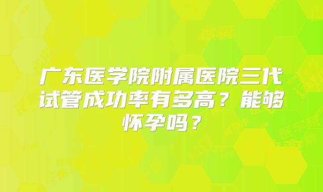 广东医学院附属医院三代试管成功率有多高?能够怀孕吗?