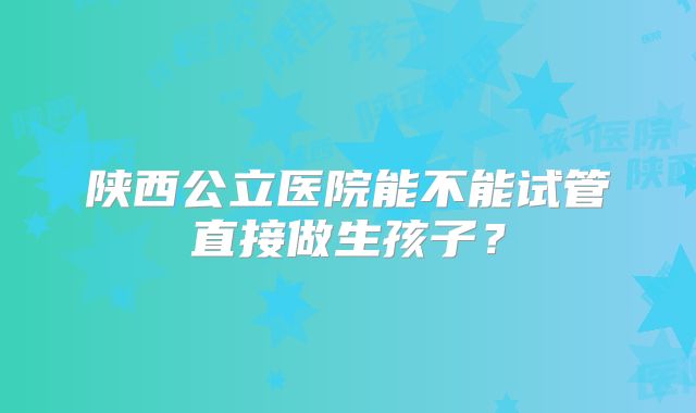 陕西公立医院能不能试管直接做生孩子？