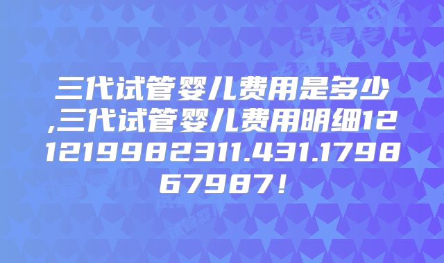 三代试管婴儿费用是多少,三代试管婴儿费用明细121219982311.431.179867987！