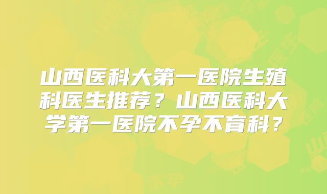 山西医科大第一医院生殖科医生推荐？山西医科大学第一医院不孕不育科？