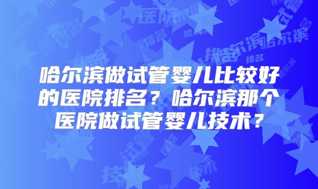 哈尔滨做试管婴儿比较好的医院排名？哈尔滨那个医院做试管婴儿技术？