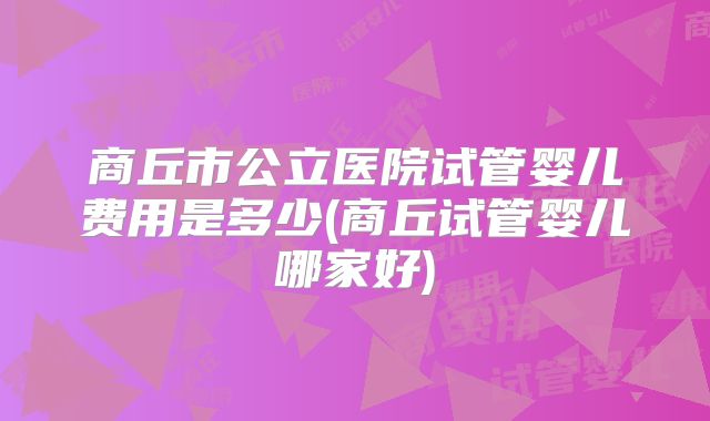 商丘市公立医院试管婴儿费用是多少(商丘试管婴儿哪家好)