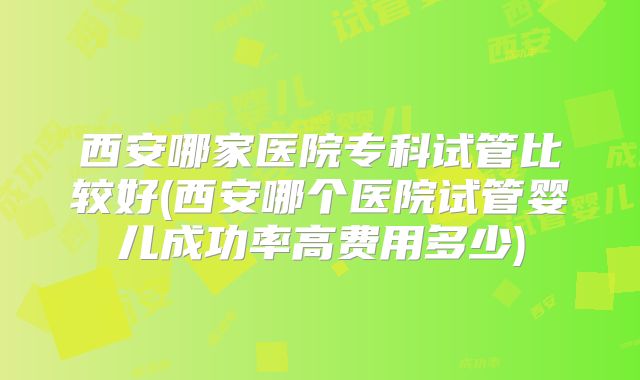西安哪家医院专科试管比较好(西安哪个医院试管婴儿成功率高费用多少)