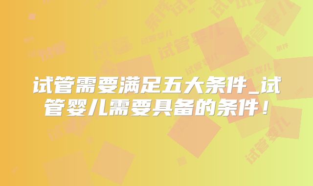 试管需要满足五大条件_试管婴儿需要具备的条件！