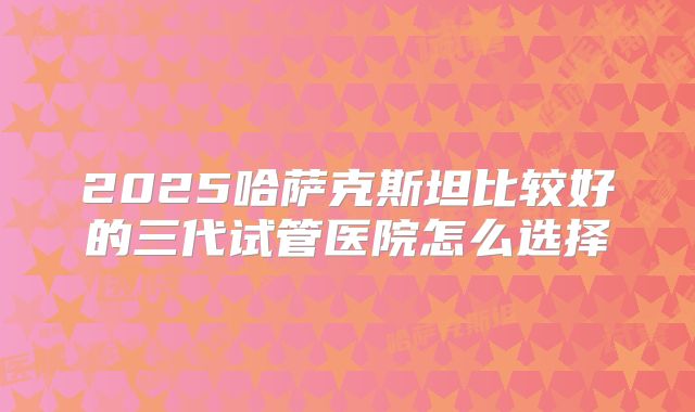 2025哈萨克斯坦比较好的三代试管医院怎么选择