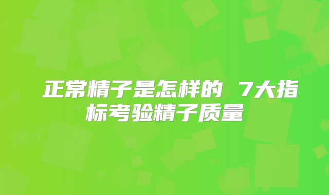 ​正常精子是怎样的 7大指标考验精子质量