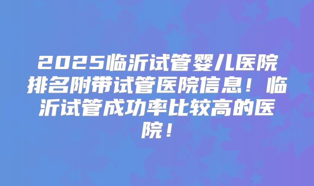 2025临沂试管婴儿医院排名附带试管医院信息！临沂试管成功率比较高的医院！