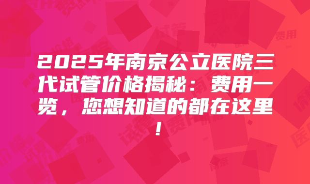 2025年南京公立医院三代试管价格揭秘:费用一览,您想知道的都在这里!