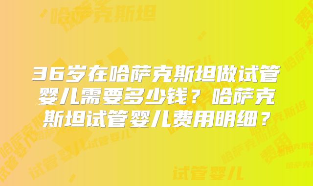 36岁在哈萨克斯坦做试管婴儿需要多少钱？哈萨克斯坦试管婴儿费用明细？